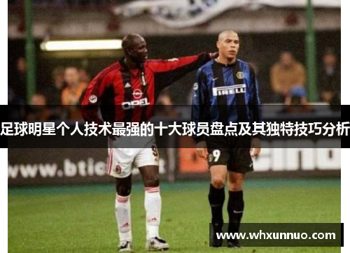 足球明星个人技术最强的十大球员盘点及其独特技巧分析