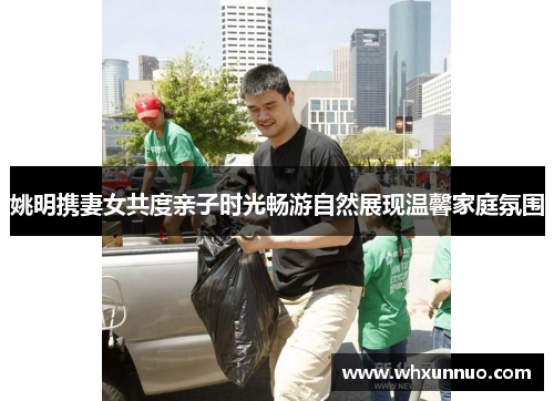姚明携妻女共度亲子时光畅游自然展现温馨家庭氛围